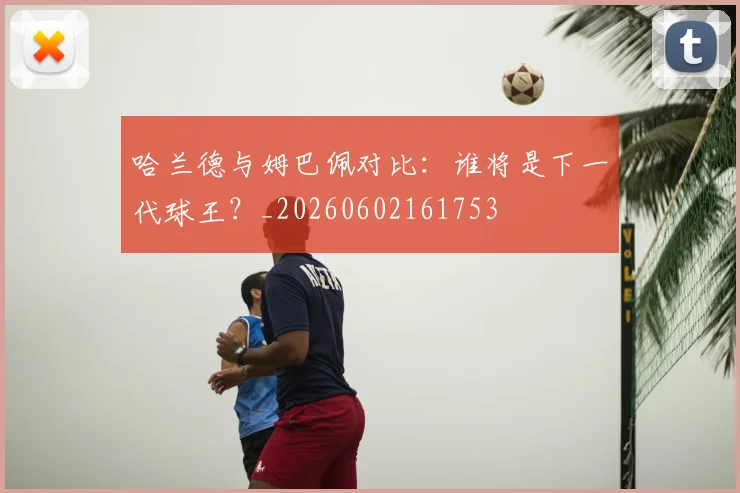 哈兰德与姆巴佩对比:谁将是下一代球王?_20260602161753