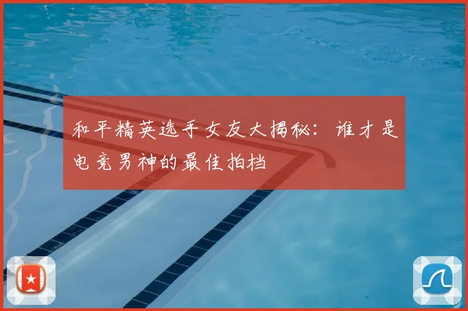 和平精英选手女友大揭秘:谁才是电竞男神的最佳拍档