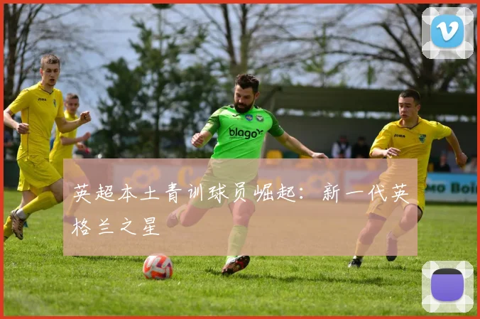 英超本土青训球员崛起:新一代英格兰之星