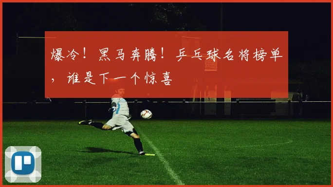 爆冷!黑马奔腾!乒乓球名将榜单,谁是下一个惊喜
