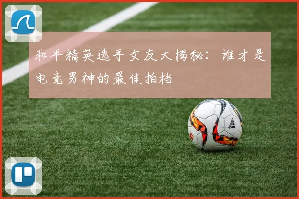 和平精英选手女友大揭秘:谁才是电竞男神的最佳拍档