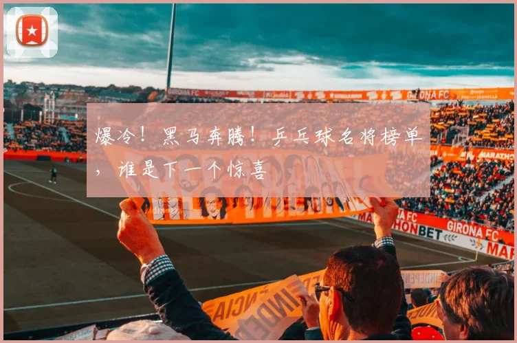 爆冷!黑马奔腾!乒乓球名将榜单,谁是下一个惊喜