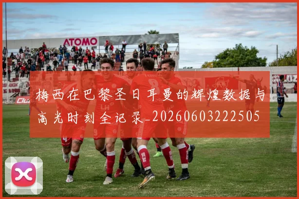 梅西在巴黎圣日耳曼的辉煌数据与高光时刻全记录_20260603222505